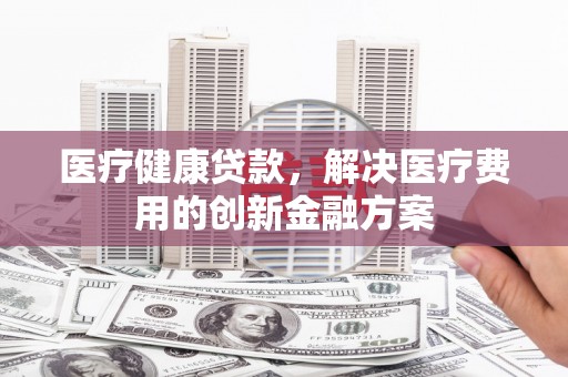 聂荣医疗健康贷款，解决医疗费用的创新金融方案